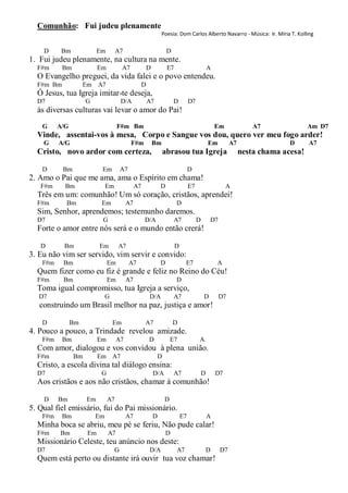 Comunhão: Fui judeu plenamente
                                                                 Poesia: Dom Carlos Alberto Navarro - Música: Ir. Míria T. Kolling

    D      Bm             Em         A7                             D
1. Fui judeu plenamente, na cultura na mente.
  F#m      Bm              Em          A7               D           E7                         A
  O Evangelho preguei, da vida falei e o povo entendeu.
  F#m Bm             Em A7                          D
  Ó Jesus, tua Igreja imitar-te deseja,
  D7                 G                 D/A              A7              D         D7
  às diversas culturas vai levar o amor do Pai!
    G     A/G                        F#m Bm                                                        Em             A7               Am D7
  Vinde, assentai-vos à mesa, Corpo e Sangue vos dou, quero ver meu fogo arder!
    G     A/G                               F#m             Bm                                 Em        A7                 D      A7
  Cristo, novo ardor com certeza,                                abrasou tua Igreja                           nesta chama acesa!

    D      Bm               Em         A7                                         D
2. Amo o Pai que me ama, ama o Espírito em chama!
   F#m      Bm                Em               A7               D                 E7                    A
  Três em um: comunhão! Um só coração, cristãos, aprendei!
  F#m       Bm              Em            A7                             D
  Sim, Senhor, aprendemos; testemunho daremos.
  D7                        G                       D/A                 A7             D       D7
  Forte o amor entre nós será e o mundo então crerá!

   D       Bm              Em        A7                                  D
3. Eu não vim ser servido, vim servir e convido:
    F#m    Bm                   Em          A7                  D             E7                   A
  Quem fizer como eu fiz é grande e feliz no Reino do Céu!
  F#m      Bm                   Em        A7                             D
  Toma igual compromisso, tua Igreja a serviço,
   D7                         G                         D/A             A7                 D        D7
   construindo um Brasil melhor na paz, justiça e amor!

    D           Bm                Em                A7                  D
4. Pouco a pouco, a Trindade revelou amizade.
    F#m    Bm              Em        A7                 D             E7               A
  Com amor, dialogou e vos convidou à plena união.
  F#m           Bm         Em A7                             D
  Cristo, a escola divina tal diálogo ensina:
  D7                        G                               D/A         A7                 D       D7
  Aos cristãos e aos não cristãos, chamar à comunhão!

    D     Bm         Em         A7                                D
5. Qual fiel emissário, fui do Pai missionário.
    F#m    Bm            Em               A7                D                E7                A
  Minha boca se abriu, meu pé se feriu, Não pude calar!
  F#m     Bm          Em        A7                                  D
  Missionário Celeste, teu anúncio nos deste:
  D7                               G                    D/A              A7                    D    D7
  Quem está perto ou distante irá ouvir tua voz chamar!
 