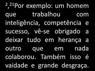 2,21Por exemplo: um homem
que       trabalhou    com
inteligência, competência e
sucesso, vê-se obrigado a
deixar tudo em herança a
outro     que    em   nada
colaborou. Também isso é
vaidade e grande desgraça.
 