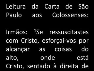 Leitura da Carta de São
Paulo aos Colossenses:

Irmãos:  1Se   ressuscitastes
com Cristo, esforçai-vos por
alcançar as coisas do
alto,       onde         está
Cristo, sentado à direita de
 