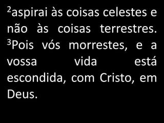 2aspirai
       às coisas celestes e
não às coisas terrestres.
3Pois vós morrestes, e a

vossa       vida       está
escondida, com Cristo, em
Deus.
 