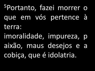 5Portanto, fazei morrer o
que em vós pertence à
terra:
imoralidade, impureza, p
aixão, maus desejos e a
cobiça, que é idolatria.
 