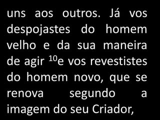 uns aos outros. Já vos
despojastes do homem
velho e da sua maneira
de agir 10e vos revestistes

do homem novo, que se
renova      segundo       a
imagem do seu Criador,
 