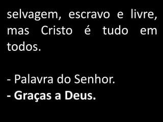 selvagem, escravo e livre,
mas Cristo é tudo em
todos.

- Palavra do Senhor.
- Graças a Deus.
 