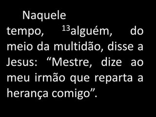 Naquele
tempo,    13alguém,   do
meio da multidão, disse a
Jesus: “Mestre, dize ao
meu irmão que reparta a
herança comigo”.
 