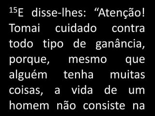 15E disse-lhes: “Atenção!
Tomai cuidado contra
todo tipo de ganância,
porque, mesmo que
alguém tenha muitas
coisas, a vida de um
homem não consiste na
 