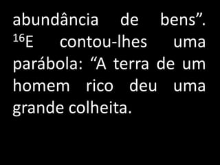 abundância de bens”.
16E  contou-lhes uma
parábola: “A terra de um
homem rico deu uma
grande colheita.
 