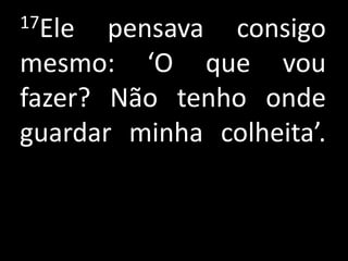 17Ele  pensava consigo
mesmo: ‘O que vou
fazer? Não tenho onde
guardar minha colheita’.
 