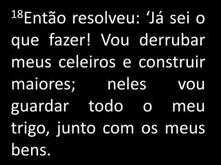 18Então  resolveu: ‘Já sei o
que fazer! Vou derrubar
meus celeiros e construir
maiores;      neles     vou
guardar todo o meu
trigo, junto com os meus
bens.
 