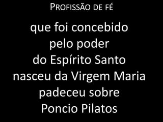 PROFISSÃO DE FÉ
   que foi concebido
      pelo poder
   do Espírito Santo
nasceu da Virgem Maria
    padeceu sobre
     Poncio Pilatos
 