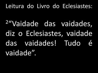Leitura do Livro do Eclesiastes:

2“Vaidade   das vaidades,
diz o Eclesiastes, vaidade
das vaidades! Tudo é
vaidade”.
 