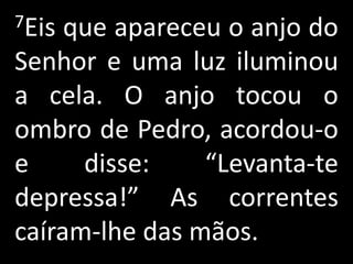 7Eis que apareceu o anjo do
Senhor e uma luz iluminou
a cela. O anjo tocou o
ombro de Pedro, acordou-o
e     disse:    “Levanta-te
depressa!” As correntes
caíram-lhe das mãos.
 