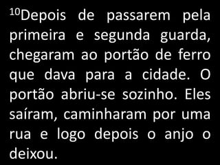 10Depois  de passarem pela
primeira e segunda guarda,
chegaram ao portão de ferro
que dava para a cidade. O
portão abriu-se sozinho. Eles
saíram, caminharam por uma
rua e logo depois o anjo o
deixou.
 