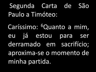 Segunda Carta de São
Paulo a Timóteo:
         6Quanto
Caríssimo:       a mim,
eu já estou para ser
derramado em sacrifício;
aproxima-se o momento de
minha partida.
 