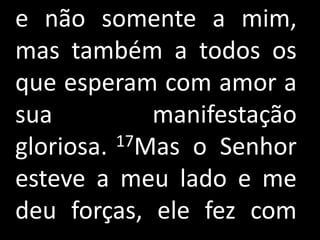 e não somente a mim,
mas também a todos os
que esperam com amor a
sua          manifestação
gloriosa. 17Mas o Senhor

esteve a meu lado e me
deu forças, ele fez com
 