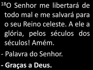 18O  Senhor me libertará de
  todo mal e me salvará para
  o seu Reino celeste. A ele a
  glória, pelos séculos dos
  séculos! Amém.
- Palavra do Senhor.
- Graças a Deus.
 