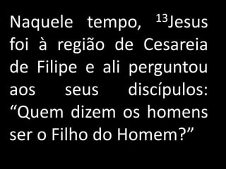 Naquele tempo,     13Jesus

foi à região de Cesareia
de Filipe e ali perguntou
aos     seus    discípulos:
“Quem dizem os homens
ser o Filho do Homem?”
 