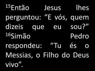 15Então    Jesus     lhes
perguntou: “E vós, quem
dizeis que eu sou?”
16Simão            Pedro
respondeu: “Tu és o
Messias, o Filho do Deus
vivo”.
 