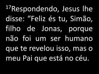 17Respondendo,    Jesus lhe
disse: “Feliz és tu, Simão,
filho de Jonas, porque
não foi um ser humano
que te revelou isso, mas o
meu Pai que está no céu.
 