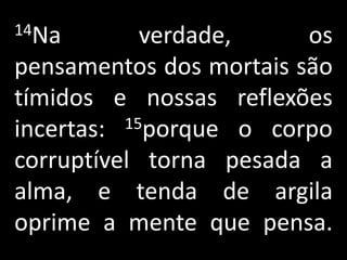 14Na        verdade,     os
pensamentos dos mortais são
tímidos e nossas reflexões
incertas: 15porque o corpo

corruptível torna pesada a
alma, e tenda de argila
oprime a mente que pensa.
 