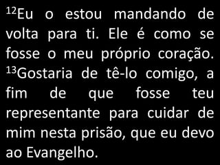 12Eu  o estou mandando de
volta para ti. Ele é como se
fosse o meu próprio coração.
13Gostaria de tê-lo comigo, a

fim de que fosse teu
representante para cuidar de
mim nesta prisão, que eu devo
ao Evangelho.
 