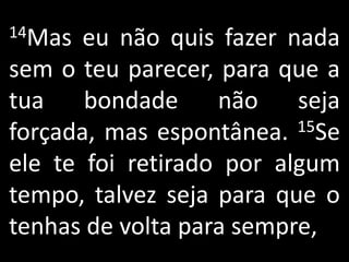 14Mas  eu não quis fazer nada
sem o teu parecer, para que a
tua    bondade     não    seja
forçada, mas espontânea.  15Se

ele te foi retirado por algum
tempo, talvez seja para que o
tenhas de volta para sempre,
 