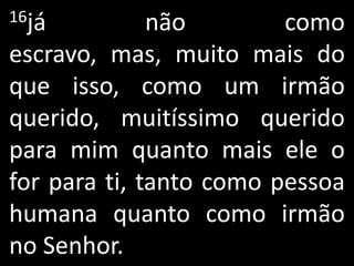 16já          não        como
escravo, mas, muito mais do
que isso, como um irmão
querido, muitíssimo querido
para mim quanto mais ele o
for para ti, tanto como pessoa
humana quanto como irmão
no Senhor.
 