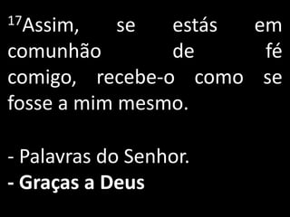 17Assim,    se  estás em
comunhão        de     fé
comigo, recebe-o como se
fosse a mim mesmo.

- Palavras do Senhor.
- Graças a Deus
 