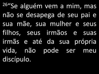 26“Se  alguém vem a mim, mas
não se desapega de seu pai e
sua mãe, sua mulher e seus
filhos, seus irmãos e suas
irmãs e até da sua própria
vida, não pode ser meu
discípulo.
 