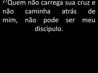 27Quemnão carrega sua cruz e
não  caminha     atrás   de
mim, não pode ser meu
        discípulo.
 