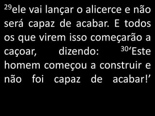 29elevai lançar o alicerce e não
será capaz de acabar. E todos
os que virem isso começarão a
caçoar,     dizendo:      30‘Este

homem começou a construir e
não foi capaz de acabar!’
 