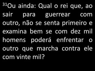 31Ou ainda: Qual o rei que, ao
sair para guerrear com
outro, não se senta primeiro e
examina bem se com dez mil
homens poderá enfrentar o
outro que marcha contra ele
com vinte mil?
 