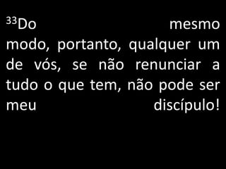 33Do                 mesmo
modo, portanto, qualquer um
de vós, se não renunciar a
tudo o que tem, não pode ser
meu                discípulo!
 