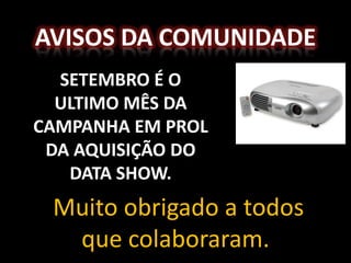 AVISOS DA COMUNIDADE
  SETEMBRO É O
  ULTIMO MÊS DA
CAMPANHA EM PROL
 DA AQUISIÇÃO DO
   DATA SHOW.
 Muito obrigado a todos
  que colaboraram.
 