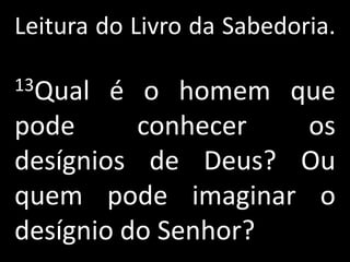 Leitura do Livro da Sabedoria.

13Qual  é o homem que
pode      conhecer  os
desígnios de Deus? Ou
quem pode imaginar o
desígnio do Senhor?
 
