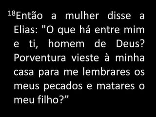 18Então a mulher disse a Elias: "O que há entre mim e ti, homem de Deus? Porventura vieste à minha casa para me lembrares os meus pecados e matares o meu filho?”