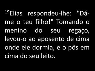 19Elias respondeu-lhe: "Dá-me o teu filho!" Tomando o menino do seu regaço, levou-o ao aposento de cima onde ele dormia, e o pôs em cima do seu leito.