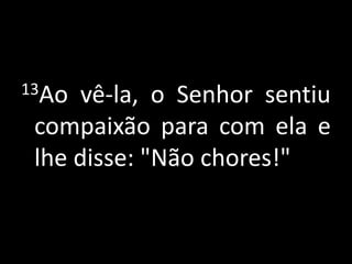 13Ao vê-la, o Senhor sentiu compaixão para com ela e lhe disse: "Não chores!"