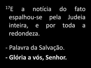 17E a notícia do fato espalhou-se pela Judeia inteira, e por toda a redondeza. - Palavra da Salvação.- Glória a vós, Senhor. 