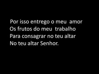    Por isso entrego o meu  amor Os frutos do meu  trabalho Para consagrar no teu altarNo teu altar Senhor.