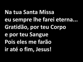 Na tua Santa Missa eu sempre lhe farei eterna...Gratidão, por teu Corpo e por teu SanguePois eles me farão ir até o fim, Jesus!