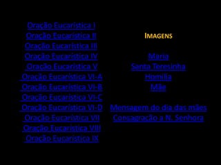 Oração Eucarística IOração Eucarística IIOração Eucarística IIIOração Eucarística IV Oração Eucarística V Oração Eucarística VI-A Oração Eucarística VI-B Oração Eucarística VI-C Oração Eucarística VI-D Oração Eucarística VII Oração Eucarística VIII Oração Eucarística IXImagens MariaSanta TeresinhaHomiliaMãeMensagem do dia das mãesConsagração a N. Senhora