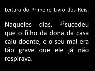 Leitura do Primeiro Livro dos Reis.Naqueles dias, 17sucedeu que o filho da dona da casa caiu doente, e o seu mal era tão grave que ele já não respirava. 