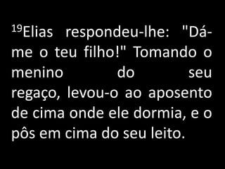 19Elias respondeu-lhe: "Dá-me o teu filho!" Tomando o menino do seu regaço, levou-o ao aposento de cima onde ele dormia, e o pôs em cima do seu leito.