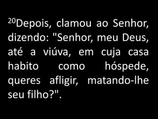20Depois, clamou ao Senhor, dizendo: "Senhor, meu Deus, até a viúva, em cuja casa habito como hóspede, queres afligir, matando-lhe seu filho?".