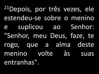 21Depois, por três vezes, ele estendeu-se sobre o menino e suplicou ao Senhor: "Senhor, meu Deus, faze, te rogo, que a alma deste menino volte às suas entranhas".