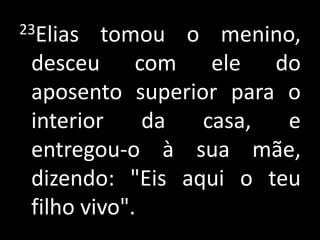 23Elias tomou o menino, desceu com ele do aposento superior para o interior da casa, e entregou-o à sua mãe, dizendo: "Eis aqui o teu filho vivo".