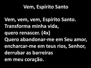 Vem, Espírito SantoVem, vem, vem, Espírito Santo.Transforma minha vida,quero renascer. (4x)Quero abandonar-me em Seu amor,encharcar-me em teus rios, Senhor,derrubar as barreiras em meu coração.
