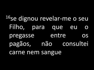 16se dignou revelar-me o seu Filho, para que eu o pregasse entre os pagãos, não consultei carne nem sangue