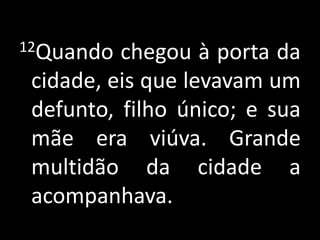 12Quando chegou à porta da cidade, eis que levavam um defunto, filho único; e sua mãe era viúva. Grande multidão da cidade a acompanhava.