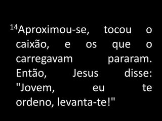 14Aproximou-se, tocou o caixão, e os que o carregavam pararam. Então, Jesus disse: "Jovem, eu te ordeno, levanta-te!"